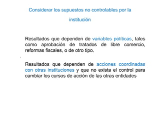 Considerar los supuestos no controlables por la
institución
Resultados que dependen de variables políticas, tales
como aprobación de tratados de libre comercio,
reformas fiscales, o de otro tipo.
·
Resultados que dependen de acciones coordinadas
con otras instituciones y que no exista el control para
cambiar los cursos de acción de las otras entidades
 