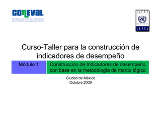 Módulo 1 Construcción de Indicadores de desempeño
con base en la metodología de marco lógico
Curso-Taller para la construcción de
indicadores de desempeño
Ciudad de México
Octubre 2009
 