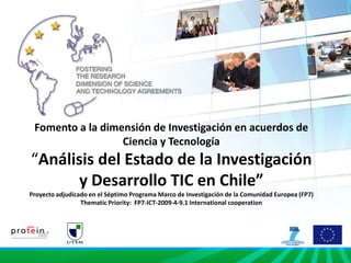 Fomento a la dimensión de Investigación en acuerdos de Ciencia y Tecnología“Análisis del Estado de la Investigación y Desarrollo TIC en Chile”Proyecto adjudicado en el Séptimo Programa Marco de Investigación de la Comunidad Europea (FP7)Thematic Priority:  FP7-ICT-2009-4-9.1 International cooperation 