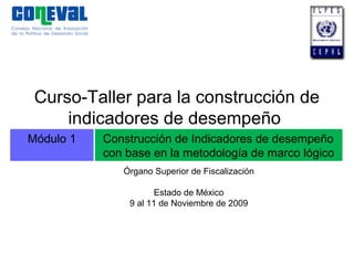 Módulo 1 Construcción de Indicadores de desempeño
con base en la metodología de marco lógico
Curso-Taller para la construcción de
indicadores de desempeño
Órgano Superior de Fiscalización
Estado de México
9 al 11 de Noviembre de 2009
 