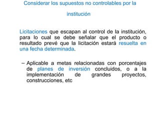 Considerar los supuestos no controlables por la
institución
Licitaciones que escapan al control de la institución,
para lo cual se debe señalar que el producto o
resultado prevé que la licitación estará resuelta en
una fecha determinada.
– Aplicable a metas relacionadas con porcentajes
de planes de inversión concluidos, o a la
implementación de grandes proyectos,
construcciones, etc
 