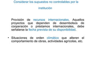 Considerar los supuestos no controlables por la
institución
Provisión de recursos internacionales. Aquellos
proyectos que dependen de desembolsos de
cooperación o préstamos internacionales, debe
señalarse la fecha prevista de su disponibilidad.
• Situaciones de orden climático que alteren el
comportamiento de obras, actividades agrícolas, etc.
 