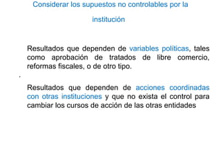 Considerar los supuestos no controlables por la
institución
Resultados que dependen de variables políticas, tales
como aprobación de tratados de libre comercio,
reformas fiscales, o de otro tipo.
·
Resultados que dependen de acciones coordinadas
con otras instituciones y que no exista el control para
cambiar los cursos de acción de las otras entidades
 
