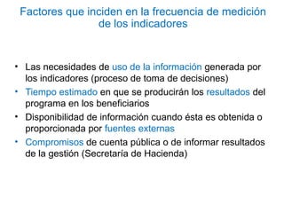 • Las necesidades de uso de la información generada por
los indicadores (proceso de toma de decisiones)
• Tiempo estimado en que se producirán los resultados del
programa en los beneficiarios
• Disponibilidad de información cuando ésta es obtenida o
proporcionada por fuentes externas
• Compromisos de cuenta pública o de informar resultados
de la gestión (Secretaría de Hacienda)
Factores que inciden en la frecuencia de medición
de los indicadores
 