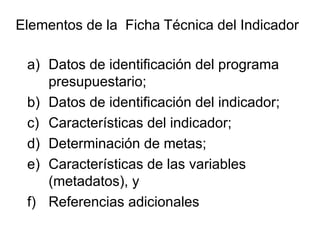 a) Datos de identificación del programa
presupuestario;
b) Datos de identificación del indicador;
c) Características del indicador;
d) Determinación de metas;
e) Características de las variables
(metadatos), y
f) Referencias adicionales
Elementos de la Ficha Técnica del Indicador
 