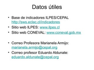 Datos útiles
• Base de indicadores ILPES/CEPAL
http://sws.eclac.cl/indicadores
• Sitio web ILPES: www.ilpes.cl
• Sitio web CONEVAL: www.coneval.gob.mx
• Correo Profesora Marianela Armijo:
marianela.armijo@cepal.org
• Correo profesor Eduardo Aldunate:
eduardo.aldunate@cepal.org
 