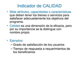 Indicador de CALIDAD
• Mide atributos, capacidades o características
que deben tener los bienes o servicios para
satisfacer adecuadamente los objetivos del
programa.
• Calidad es una dimensión de la eficacia, pero
por su importancia se la distingue con
nombre propio
• Ejemplos:
– Grado de satisfacción de los usuarios
– Tiempo de respuesta a requerimientos de
los beneficiarios
 