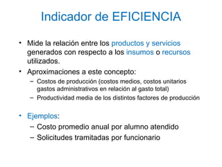 Indicador de EFICIENCIA
• Mide la relación entre los productos y servicios
generados con respecto a los insumos o recursos
utilizados.
• Aproximaciones a este concepto:
– Costos de producción (costos medios, costos unitarios
gastos administrativos en relación al gasto total)
– Productividad media de los distintos factores de producción
• Ejemplos:
– Costo promedio anual por alumno atendido
– Solicitudes tramitadas por funcionario
 