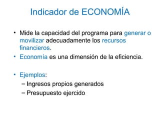 Indicador de ECONOMÍA
• Mide la capacidad del programa para generar o
movilizar adecuadamente los recursos
financieros.
• Economía es una dimensión de la eficiencia.
• Ejemplos:
– Ingresos propios generados
– Presupuesto ejercido
 