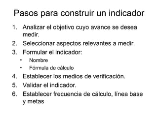 Pasos para construir un indicador
1. Analizar el objetivo cuyo avance se desea
medir.
2. Seleccionar aspectos relevantes a medir.
3. Formular el indicador:
• Nombre
• Fórmula de cálculo
4. Establecer los medios de verificación.
5. Validar el indicador.
6. Establecer frecuencia de cálculo, línea base
y metas
 