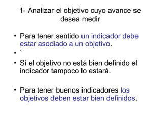 1- Analizar el objetivo cuyo avance se
desea medir
• Para tener sentido un indicador debe
estar asociado a un objetivo.
• `
• Si el objetivo no está bien definido el
indicador tampoco lo estará.
• Para tener buenos indicadores los
objetivos deben estar bien definidos.
 