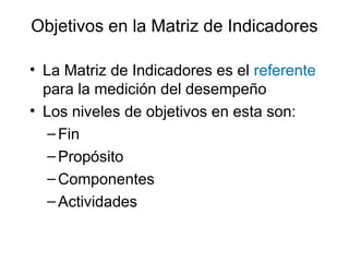 Objetivos en la Matriz de Indicadores
• La Matriz de Indicadores es el referente
para la medición del desempeño
• Los niveles de objetivos en esta son:
–Fin
–Propósito
–Componentes
–Actividades
 