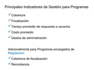 Cobertura
Focalización
Tiempo promedio de respuesta a usuarios
Costo promedio
Gastos de administración
Adicionalmente para Programas encargados de
Regulación:
Cobertura de fiscalización
Reincidencia
Principales Indicadores de Gestión para Programas
 
