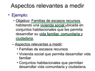 Aspectos relevantes a medir
• Ejemplo:
– Objetivo: Familias de escasos recursos
habitando una vivienda social ubicada en
conjuntos habitacionales que les permita
desarrollar su vida familiar, comunitaria y
ciudadana.
– Aspectos relevantes a medir:
• Familias de escasos recursos
• Vivienda social que permita desarrollar vida
familiar
• Conjuntos habitacionales que permitan
desarrollar vida comunitaria y ciudadana.
 