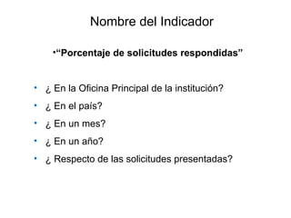 •“Porcentaje de solicitudes respondidas”
• ¿ En la Oficina Principal de la institución?
• ¿ En el país?
• ¿ En un mes?
• ¿ En un año?
• ¿ Respecto de las solicitudes presentadas?
Nombre del Indicador
 