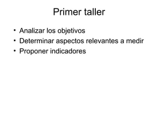 Primer taller
• Analizar los objetivos
• Determinar aspectos relevantes a medir
• Proponer indicadores
 