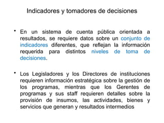 Indicadores y tomadores de decisiones
• En un sistema de cuenta pública orientada a
resultados, se requiere datos sobre un conjunto de
indicadores diferentes, que reflejan la información
requerida para distintos niveles de toma de
decisiones.
• Los Legisladores y los Directores de instituciones
requieren información estratégica sobre la gestión de
los programas, mientras que los Gerentes de
programas y sus staff requieren detalles sobre la
provisión de insumos, las actividades, bienes y
servicios que generan y resultados intermedios
 