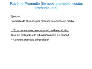 Ejemplo:
Promedio de alumnos por profesor de educación media
Total de alumnos de educación media en el año
Total de profesores de educación media en el año t
= Alumnos promedio por profesor
Razón o Promedio (tiempos promedio, costos
promedio, etc)
 