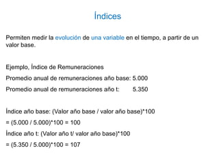 Permiten medir la evolución de una variable en el tiempo, a partir de un
valor base.
Ejemplo, Índice de Remuneraciones
Promedio anual de remuneraciones año base: 5.000
Promedio anual de remuneraciones año t: 5.350
Índice año base: (Valor año base / valor año base)*100
= (5.000 / 5.000)*100 = 100
Índice año t: (Valor año t/ valor año base)*100
= (5.350 / 5.000)*100 = 107
Índices
 