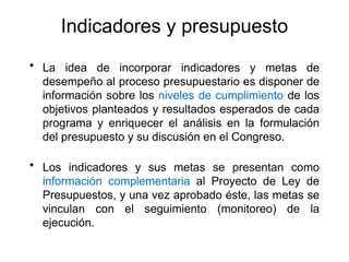 Indicadores y presupuesto
• La idea de incorporar indicadores y metas de
desempeño al proceso presupuestario es disponer de
información sobre los niveles de cumplimiento de los
objetivos planteados y resultados esperados de cada
programa y enriquecer el análisis en la formulación
del presupuesto y su discusión en el Congreso.
• Los indicadores y sus metas se presentan como
información complementaria al Proyecto de Ley de
Presupuestos, y una vez aprobado éste, las metas se
vinculan con el seguimiento (monitoreo) de la
ejecución.
 