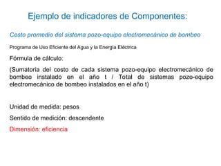 Costo promedio del sistema pozo-equipo electromecánico de bombeo
Programa de Uso Eficiente del Agua y la Energía Eléctrica
Fórmula de cálculo:
(Sumatoria del costo de cada sistema pozo-equipo electromecánico de
bombeo instalado en el año t / Total de sistemas pozo-equipo
electromecánico de bombeo instalados en el año t)
Unidad de medida: pesos
Sentido de medición: descendente
Dimensión: eficiencia
Ejemplo de indicadores de Componentes:
 