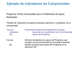 Ejemplo de indicadores de Componentes:
Programa: Fondo Concursable para el Tratamiento de Aguas
Residuales
“Plantas de Tratamiento de aguas residuales operando y cumpliendo con la
normatividad”
Indicador: Porcentaje de plantas de tratamiento de aguas
residuales operando en cumplimiento con la normatividad
con apoyo del Programa.
Fórmula: (Número de plantas con apoyo del Programa, que
cumplen con la normatividad en el trimestre /Número
de plantas suscritas para apoyo del Programa en el
ejercicio)*100
 