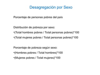 Desagregación por Sexo
Porcentaje de personas pobres del país
Distribución de pobreza por sexo:
•(Total hombres pobres / Total personas pobres)*100
•(Total mujeres pobres / Total personas pobres)*100
Porcentaje de pobreza según sexo:
•(Hombres pobres / Total hombres)*100
•(Mujeres pobres / Total mujeres)*100
 