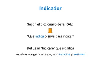 Según el diccionario de la RAE:
“Que indica o sirve para indicar”
Del Latín “Indicare” que significa
mostrar o significar algo, con indicios y señales
Indicador
 