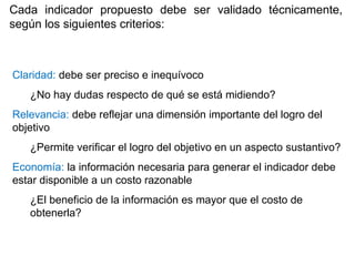Claridad: debe ser preciso e inequívoco
¿No hay dudas respecto de qué se está midiendo?
Relevancia: debe reflejar una dimensión importante del logro del
objetivo
¿Permite verificar el logro del objetivo en un aspecto sustantivo?
Economía: la información necesaria para generar el indicador debe
estar disponible a un costo razonable
¿El beneficio de la información es mayor que el costo de
obtenerla?
Cada indicador propuesto debe ser validado técnicamente,
según los siguientes criterios:
 