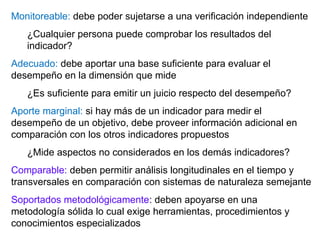 Monitoreable: debe poder sujetarse a una verificación independiente
¿Cualquier persona puede comprobar los resultados del
indicador?
Adecuado: debe aportar una base suficiente para evaluar el
desempeño en la dimensión que mide
¿Es suficiente para emitir un juicio respecto del desempeño?
Aporte marginal: si hay más de un indicador para medir el
desempeño de un objetivo, debe proveer información adicional en
comparación con los otros indicadores propuestos
¿Mide aspectos no considerados en los demás indicadores?
Comparable: deben permitir análisis longitudinales en el tiempo y
transversales en comparación con sistemas de naturaleza semejante
Soportados metodológicamente: deben apoyarse en una
metodología sólida lo cual exige herramientas, procedimientos y
conocimientos especializados
 