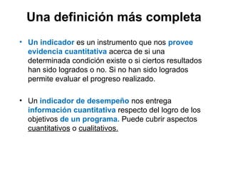 Una definición más completa
• Un indicador es un instrumento que nos provee
evidencia cuantitativa acerca de si una
determinada condición existe o si ciertos resultados
han sido logrados o no. Si no han sido logrados
permite evaluar el progreso realizado.
• Un indicador de desempeño nos entrega
información cuantitativa respecto del logro de los
objetivos de un programa. Puede cubrir aspectos
cuantitativos o cualitativos.
 