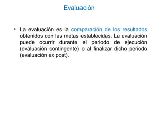 Evaluación
• La evaluación es la comparación de los resultados
obtenidos con las metas establecidas. La evaluación
puede ocurrir durante el periodo de ejecución
(evaluación contingente) o al finalizar dicho periodo
(evaluación ex post).
 