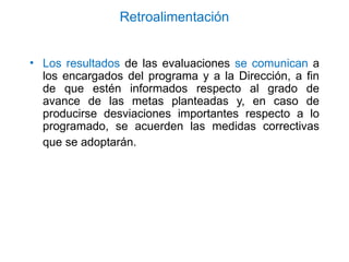 Retroalimentación
• Los resultados de las evaluaciones se comunican a
los encargados del programa y a la Dirección, a fin
de que estén informados respecto al grado de
avance de las metas planteadas y, en caso de
producirse desviaciones importantes respecto a lo
programado, se acuerden las medidas correctivas
que se adoptarán.
 