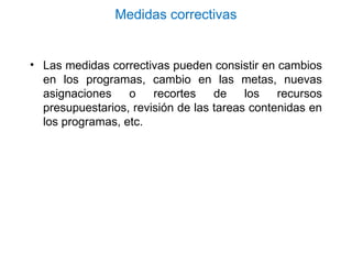Medidas correctivas
• Las medidas correctivas pueden consistir en cambios
en los programas, cambio en las metas, nuevas
asignaciones o recortes de los recursos
presupuestarios, revisión de las tareas contenidas en
los programas, etc.
 
