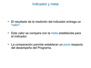 Indicador y meta
• El resultado de la medición del indicador entrega un
“valor”.
• Este valor se compara con la meta establecida para
el indicador.
• La comparación permite establecer un juicio respecto
del desempeño del Programa.
 