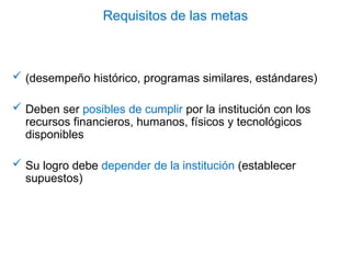 Requisitos de las metas
 (desempeño histórico, programas similares, estándares)
 Deben ser posibles de cumplir por la institución con los
recursos financieros, humanos, físicos y tecnológicos
disponibles
 Su logro debe depender de la institución (establecer
supuestos)
 