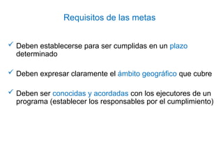 Requisitos de las metas
 Deben establecerse para ser cumplidas en un plazo
determinado
 Deben expresar claramente el ámbito geográfico que cubre
 Deben ser conocidas y acordadas con los ejecutores de un
programa (establecer los responsables por el cumplimiento)
 