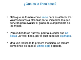 ¿Qué es la línea base?
• Dato que se tomará como inicio para establecer los
valores futuros a alcanzar por el indicador, los que
servirán para evaluar el grado de cumplimiento de
las metas.
• Para indicadores nuevos, podría suceder que no
exista un valor base, por lo cual debe ser estimado.
• Una vez realizada la primera medición, se tomará
como línea de base el último dato obtenido.
 