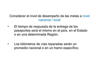 Considerar el nivel de desempeño de las metas a nivel
nacional / local
• El tiempo de respuesta de la entrega de los
pasaportes será el mismo en el país, en el Estado
o en una determinada Región.
• Los kilómetros de vías reparadas serán un
promedio nacional o en un tramo específico.
 