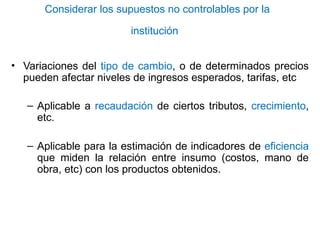 Considerar los supuestos no controlables por la
institución
• Variaciones del tipo de cambio, o de determinados precios
pueden afectar niveles de ingresos esperados, tarifas, etc
– Aplicable a recaudación de ciertos tributos, crecimiento,
etc.
– Aplicable para la estimación de indicadores de eficiencia
que miden la relación entre insumo (costos, mano de
obra, etc) con los productos obtenidos.
 