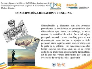 Lectura: Blanco, A & Valera, S (2007) Los fundamentos de
la intervención psicosocial. Capítulo 1. Ed Prentice Hall
Madrid, España.
EMANCIPACIÓN, LIBERACIÓN Y BIENESTAR.
Emancipación y bienestar, son dos procesos
procedentes de tradiciones de pensamiento bien
diferenciadas que tienen, sin embargo, un nexo
común: la necesidad de mirar fuera del sujeto
para poder entender, poner remedio y prevenir sus
desasosiegos, tanto los que le aquejan a título
personal, como aquellos otros que comparte con
la gente de su entorno. Las necesidades sociales
tienen carácter universal. Aun asi se ve como
cada dia se encuentara una creciente desigualdad.
En la que nos vemos inmicuidos por falta del
desarrollo de un tejido social igualitario
 