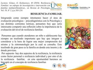 Lectura: Gómez, E; Kotliarenco, M (2010). Resiliencia
Familiar: un enfoque de investigación e intervención con
familias multiproblemáticas., en Revista de Psicología,
Vol. 19, Nº 2, p.p 203-224.
RESILIENCIA FAMILIAR.
Integrando como siempre intentamos hacer el área de
evaluación psicológica – psicodiagnóstica con la Psicología y
sus distintas corrientes teóricas, pensamos hoy que seria
interesante compartir una reflexión sobre la importancia de la
evaluación del nivel de resiliencia familiar.
Pensemos que cuando atendemos un niño o adolescente hay
siempre un trasfondo importante que hay que integrar u
considerar a la hora de lograr una mejor comprensión del
mismo y la sintomatología por la cual se consulta. Este
trasfondo de gran peso es la familia en donde esta inserto y de
donde proviene.
Por supuesto hay dos aspectos de la resiliencia, la resiliencia
como factor personal o resiliencia individual y por otro el de
la resiliencia familiar, en esta oportunidad haremos un
hincapié en el concepto de resiliencia familiar.
 