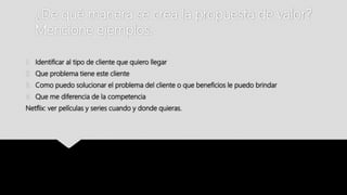 ¿De qué manera se crea la propuesta de valor?
Mencione ejemplos.
1. Identificar al tipo de cliente que quiero llegar
2. Que problema tiene este cliente
3. Como puedo solucionar el problema del cliente o que beneficios le puedo brindar
4. Que me diferencia de la competencia
Netflix: ver películas y series cuando y donde quieras.
 