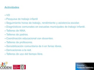 Actividades
-VD
-Pesquisa de trabajo infantil
-Seguimiento horas de trabajo, rendimiento y asistencia escolar.
-Diagnósticos comunales en escuelas municipales de trabajo infantil.
-Talleres de NNA.
-Talleres de padres.
-Coordinación educacional con docentes.
-Talleres de profesores.
-Sensibilización comunitaria de ti en ferias libres.
-Derivaciones a la red.
-Talleres de uso del tiempo libre.
 