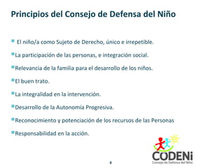Principios del Consejo de Defensa del Niño
 El niño/a como Sujeto de Derecho, único e irrepetible.
La participación de las personas, e integración social.
Relevancia de la familia para el desarrollo de los niños.
El buen trato.
La integralidad en la intervención.
Desarrollo de la Autonomía Progresiva.
Reconocimiento y potenciación de los recursos de las Personas
Responsabilidad en la acción.
4
 