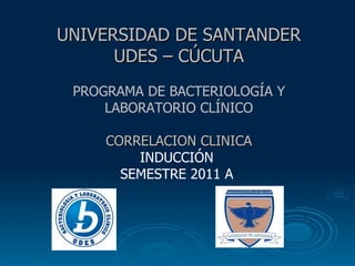 UNIVERSIDAD DE SANTANDER   UDES – CÚCUTA PROGRAMA DE BACTERIOLOGÍA Y LABORATORIO CLÍNICO CORRELACION CLINICA INDUCCIÓN  SEMESTRE 2011 A  