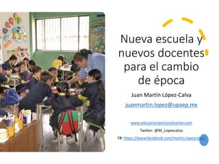 Nueva escuela y
nuevos docentes
para el cambio
de época
Juan Martín López-Calva
juanmartin.lopez@upaep.mx
www.educacionpersonalizante.com
Twitter: @M_Lopezcalva
FB: https://www.facebook.com/martin.lopezcalva/
 