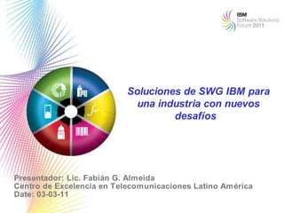 Soluciones de SWG IBM para
                             una industria con nuevos
                                    desafíos




Presentador: Lic. Fabián G. Almeida
Centro de Excelencia en Telecomunicaciones Latino América
Date: 03-03-11                                              1
 