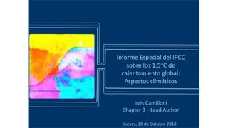 Jueves, 18 de Octubre 2018
Informe Especial del IPCC
sobre los 1.5C de
calentamiento global:
Aspectos climáticos
Inés Camilloni
Chapter 3 – Lead Author
 