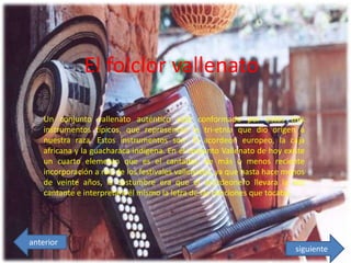 El folclor vallenato
Un conjunto vallenato auténtico está conformado por estos tres
instrumentos típicos, que representan la tri-etnia que dio origen a
nuestra raza. Estos instrumentos son: El acordeón europeo, la caja
africana y la guacharaca indígena. En el conjunto Vallenato de hoy existe
un cuarto elemento que es el cantador, de más o menos reciente
incorporación a raíz de los festivales vallenatos, ya que hasta hace menos
de veinte años, la costumbre era que el acordeonero llevara la voz
cantante e interpretara él mismo la letra de las canciones que tocaba.
siguiente
anterior
 